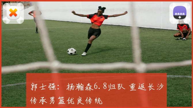 郭士强:杨瀚森6.8归队 重返长沙传承男篮优良传统