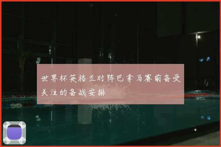 世界杯英格兰对阵巴拿马赛前备受关注的备战安排