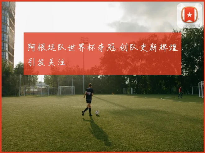 阿根廷队世界杯夺冠 创队史新辉煌引发关注