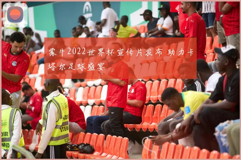 蒙牛2022世界杯宣传片发布 助力卡塔尔足球盛宴