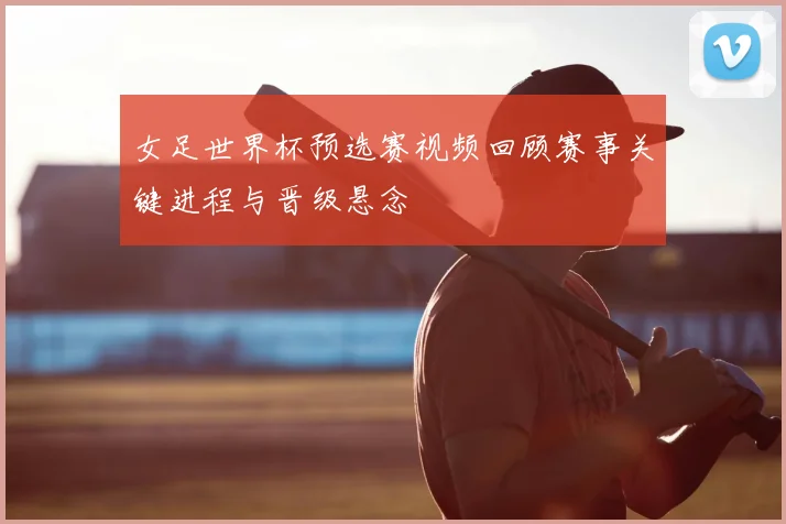 女足世界杯预选赛视频回顾赛事关键进程与晋级悬念