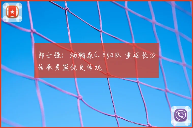 郭士强:杨瀚森6.8归队 重返长沙传承男篮优良传统