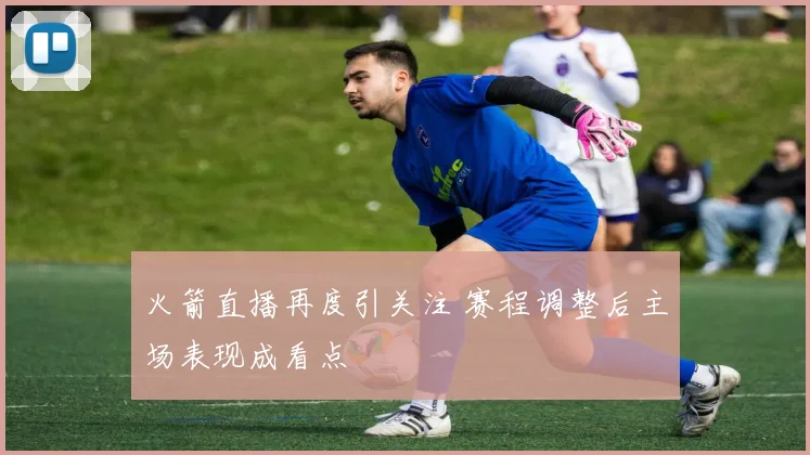 火箭直播再度引关注 赛程调整后主场表现成看点