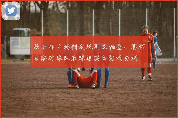 欧洲杯主场判定规则及抽签、赛程分配对球队和球迷实际影响分析