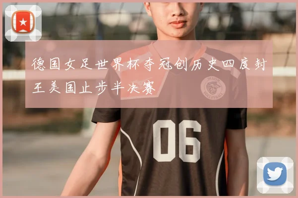德国女足世界杯夺冠创历史四度封王美国止步半决赛