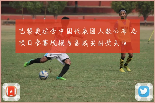 巴黎奥运会中国代表团人数公布 各项目参赛规模与备战安排受关注