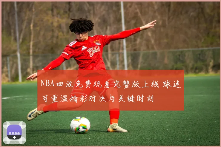 NBA回放免费观看完整版上线 球迷可重温精彩对决与关键时刻