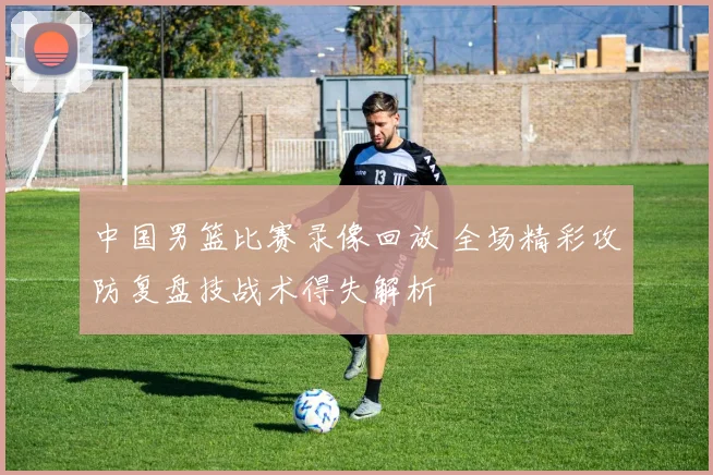 中国男篮比赛录像回放 全场精彩攻防复盘技战术得失解析