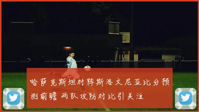 哈萨克斯坦对阵斯洛文尼亚比分预测前瞻 两队攻防对比引关注