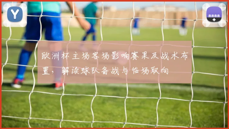 欧洲杯主场客场影响赛果及战术布置，解读球队备战与临场取向