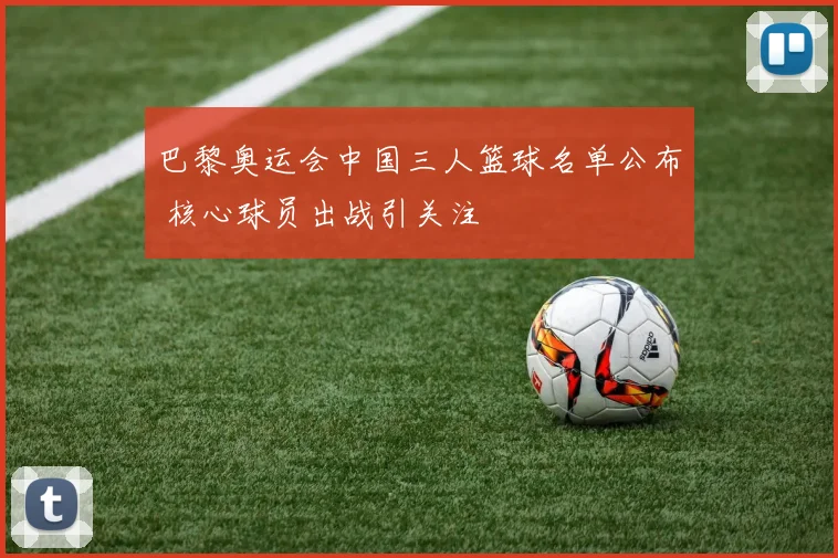 巴黎奥运会中国三人篮球名单公布 核心球员出战引关注