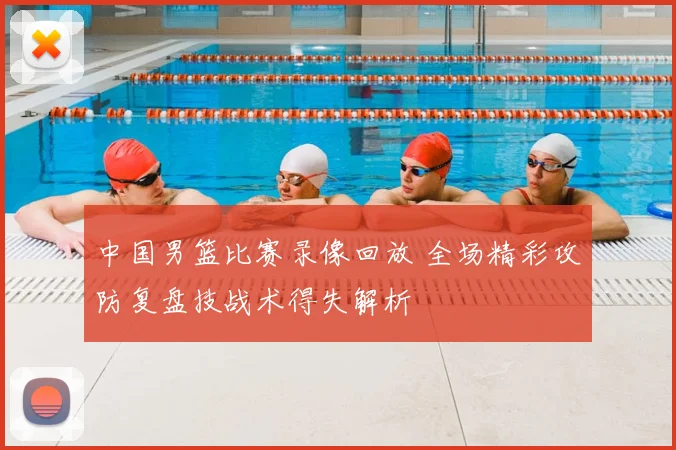 中国男篮比赛录像回放 全场精彩攻防复盘技战术得失解析