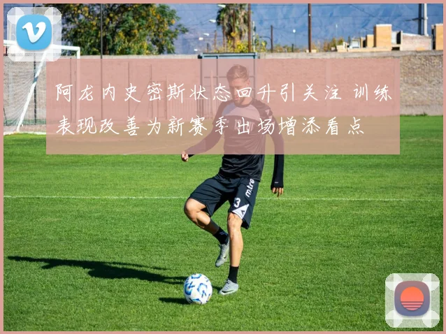 阿龙内史密斯状态回升引关注 训练表现改善为新赛季出场增添看点