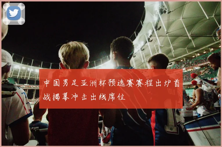 中国男足亚洲杯预选赛赛程出炉首战揭幕冲击出线席位