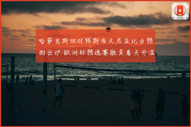 哈萨克斯坦对阵斯洛文尼亚比分预测出炉 欧洲杯预选赛胜负看点升温