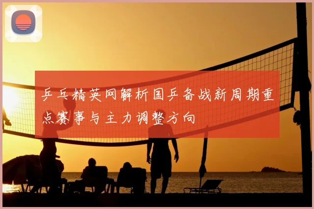 乒乓精英网解析国乒备战新周期重点赛事与主力调整方向