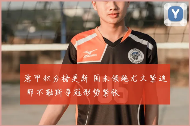 意甲积分榜更新 国米领跑尤文紧追 那不勒斯争冠形势紧张