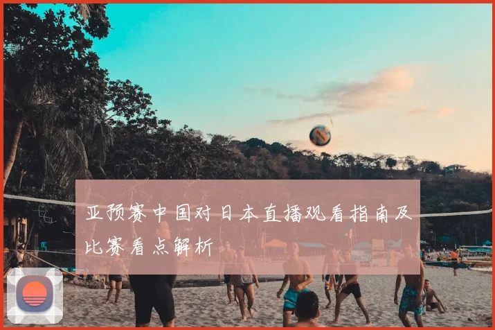 亚预赛中国对日本直播观看指南及比赛看点解析