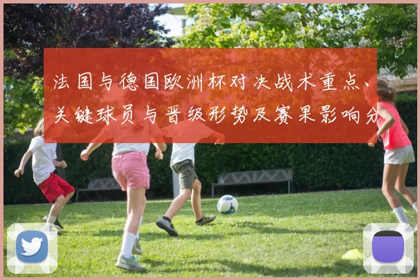 法国与德国欧洲杯对决战术重点、关键球员与晋级形势及赛果影响分析