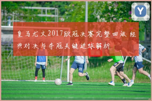皇马尤文2017欧冠决赛完整回放 经典对决与夺冠关键进球解析