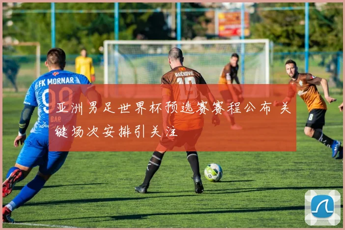 亚洲男足世界杯预选赛赛程公布 关键场次安排引关注