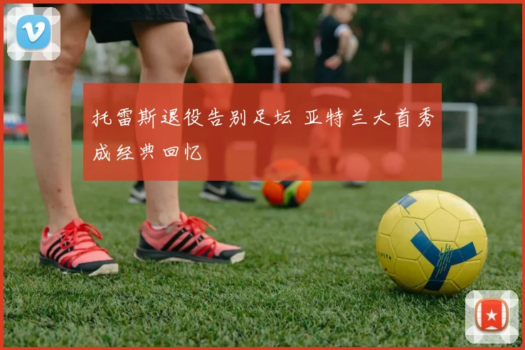 托雷斯退役告别足坛 亚特兰大首秀成经典回忆