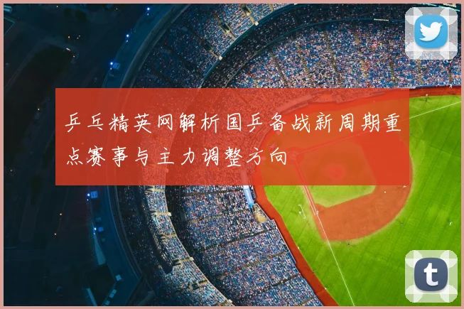 乒乓精英网解析国乒备战新周期重点赛事与主力调整方向