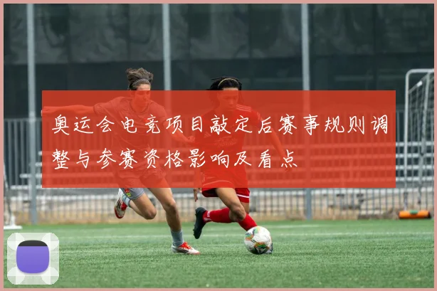奥运会电竞项目敲定后赛事规则调整与参赛资格影响及看点