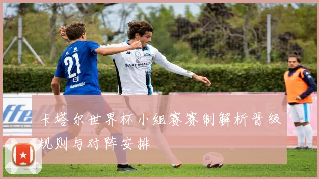 卡塔尔世界杯小组赛赛制解析晋级规则与对阵安排