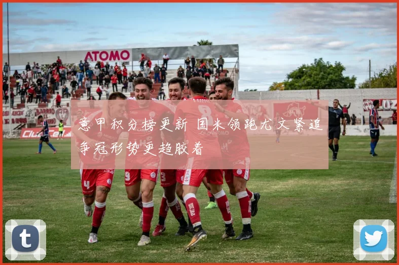 意甲积分榜更新 国米领跑尤文紧追争冠形势更趋胶着
