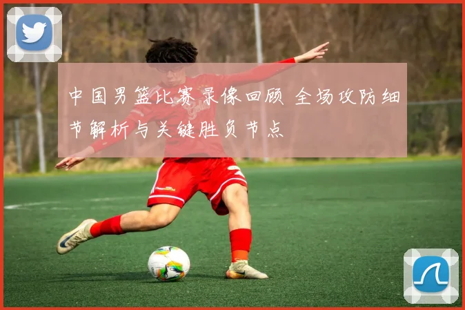 中国男篮比赛录像回顾 全场攻防细节解析与关键胜负节点