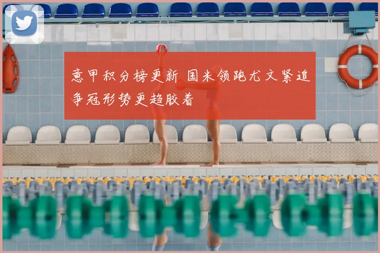 意甲积分榜更新 国米领跑尤文紧追争冠形势更趋胶着