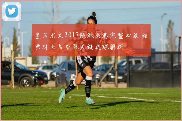 皇马尤文2017欧冠决赛完整回放 经典对决与夺冠关键进球解析